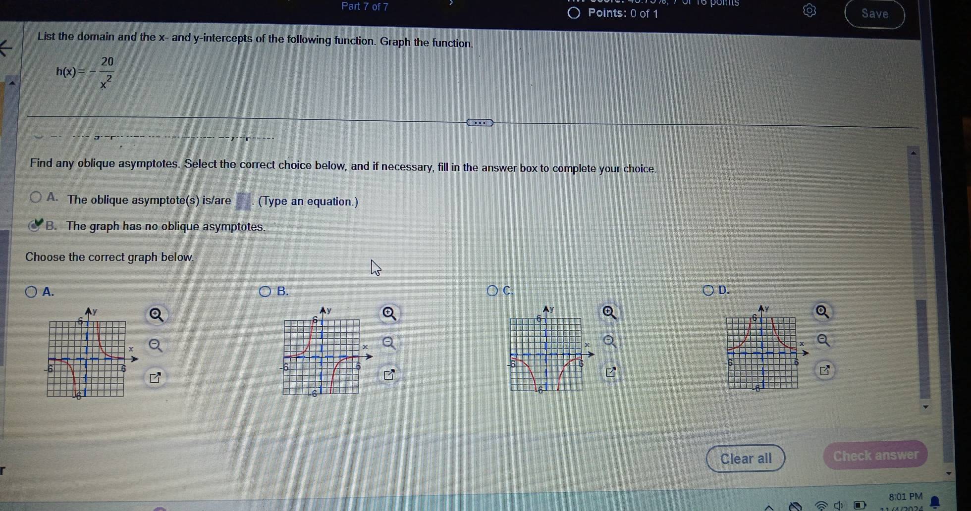 Save
List the domain and the x - and y-intercepts of the following function. Graph the function
h(x)=- 20/x^2 
Find any oblique asymptotes. Select the correct choice below, and if necessary, fill in the answer box to complete your choice.
A. The oblique asymptote(s) is/are (Type an equation.)
B. The graph has no oblique asymptotes.
Choose the correct graph below.
A. ○ c. D.
B.
2 
Ay
Ay
B
Clear all Check answer
8:01 PM
