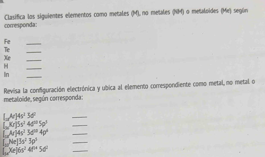 Clasifica los siguientes elementos como metales (M), no metales (NM) o metaloides (Me) según 
corresponda: 
Fe 
_ 
Te 
_ 
Xe 
_ 
H 
_ 
In 
_ 
Revisa la configuración electrónica y ubica al elemento correspondiente como metal, no metal o 
metaloide, según corresponda:
[_18Ar]4s^23d^2
_
[_36Kr]5s^24d^(10)5p^5
_
[_18Ar]4s^23d^(10)4p^6
_
[_10Ne]3s^23p^5
_
[_54Xe]6s^24f^(14)5d^2
_