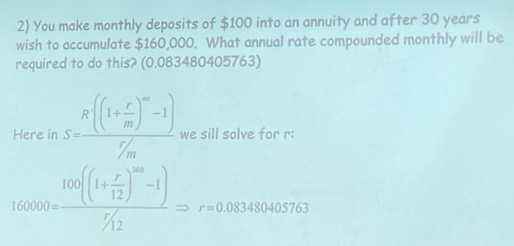 You make monthly deposits of $100 into an annuity and after 30 years
wish to accumulate $160,000. What annual rate compounded monthly will be 
required to do this? (0.083480405763) 
Here in S=frac R((1+ r/m )^m-1)r/m we sill solve for r :
160000=frac 100((1+ r/12 )^100-1)^r/_12Rightarrow r=0.083480405763