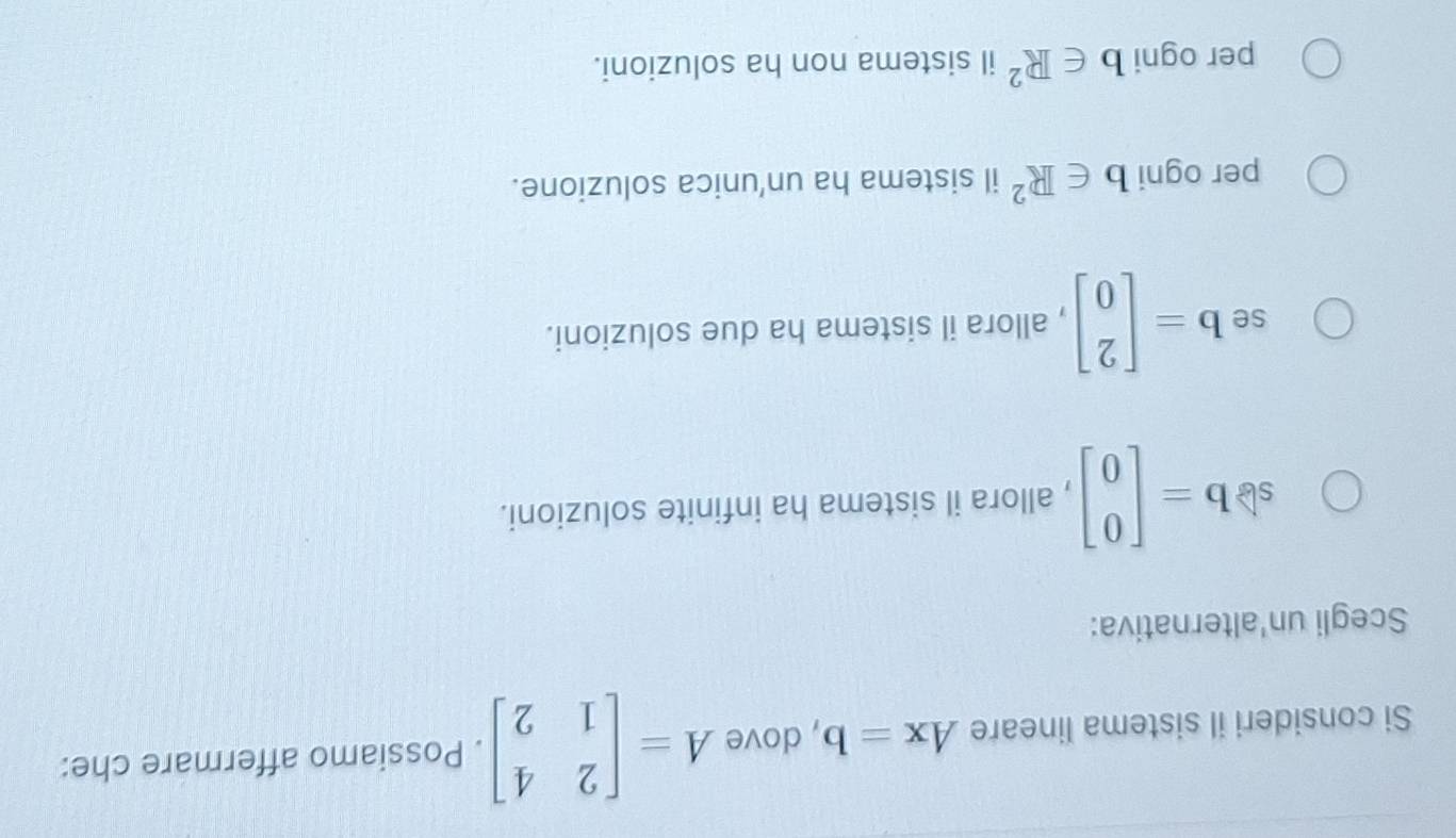 Si consideri il sistema lineare Ax=b , dove A=beginbmatrix 2&4 1&2endbmatrix. Possiamo affermare che:
Scegli un'alternativa:
sb b=beginbmatrix 0 0endbmatrix , allora il sistema ha infinite soluzioni.
se b=beginbmatrix 2 0endbmatrix , allora il sistema ha due soluzioni.
per ogni b∈ R^2 il sistema ha un'unica soluzione.
per ogni b∈ R^2 il sistema non ha soluzioni.