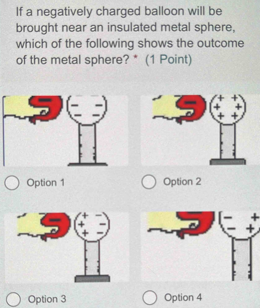 If a negatively charged balloon will be
brought near an insulated metal sphere,
which of the following shows the outcome
of the metal sphere? * (1 Point)
Option 1 Option 2
+
Option 3 Option 4