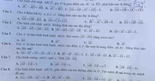 Chổ hình chữ nhật ABCD, gọi O là giao điểm của AC và BD, phát biểu nào là đúng2
B
A. overline AC-overline AD=overline AB B. vector AC=vector BD. C. |vector OA+vector OB+vector OC+vector OD|=vector 0. D. vector OA=vector OB=vector OC=vector OD.
Câu 3. Cho 4 điểm bắt kỷ A, B,C, O . Đẳng thức nào sau đây là đúng?
A. vector OA=vector OB-vector BA. B. vector OA=vector CA+vector CO. C. vector BC-vector AC+vector AB=vector 0. D. vector BA=vector OB-vector OA.
Câu 4. Cho hình chữ nhật : ABCD . Khẳng định nào sau đây đủng?
A. |vector AB-vector AD|=|vector AB+vector AD|. B. |vector BC+vector BD|=|vector AC-vector AB| C. vector AC=vector BD. D. vector AB+vector AC+vector AD=vector 0.
Câu 5. Cho 0 là tâm hình bình hành ABCD. Hói vecto (overline AO-overline DO) bằng vectơ nào?
A. vector BA. B. vector BC. C. vector DC. D. vector AC.
Câu 6. Gọi 0 là tâm hình bình hành ABCD; hai điểm E,F lần lượt là trung điểm AB,BC . Đẳng thức nào
sau dây sai?
A. vector OA+vector OC+vector OD+vector OE+vector OF=vector 0. B. vector BE+vector BF-vector DO=vector 0. C. vector DO=vector EB-vector EO
Câu 7, Cho hình vuông ABCD cạnh # . Tính |overline AB-overline DA|.. D. vector OC=vector EB+vector EO.
A. |vector AB-vector DA|=0. B. |vector AB-vector DA|=a. C. |vector AB-vector DA|=asqrt(2). D. |vector AB-vector DA|=2a.
Câu 8. Cho hình bình hành ABCD, giao điểm của hai đường chéo là O. Tìm mệnh để sai trong các mệnh
đề sau:
A. vector DA+vector DB+vector DC=vector 0. B. overline AB-overline BC=overline DB. C. vector DA-vector DB=vector OD-vector OC n vector O=