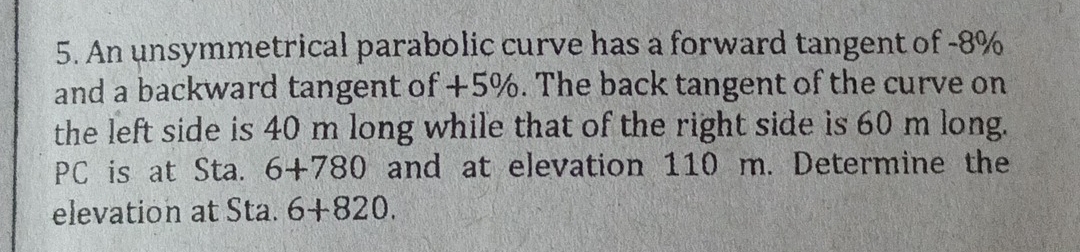 An unsymmetrical parabolic curve has a forward tangent of -8%
and a backward tangent of +5%. The back tangent of the curve on 
the left side is 40 m long while that of the right side is 60 m long. 
PC is at Sta. 6+780 and at elevation 110 m. Determine the 
elevation at Sta. 6+820.