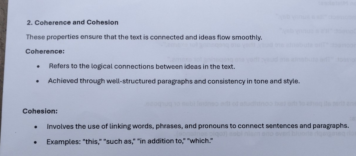 Coherence and Cohesion 
These properties ensure that the text is connected and ideas flow smoothly. 
Coherence: 
Refers to the logical connections between ideas in the text. 
Achieved through well-structured paragraphs and consistency in tone and style. 
Cohesion: 
Involves the use of linking words, phrases, and pronouns to connect sentences and paragraphs. 
Examples: "this," "such as," "in addition to," "which."