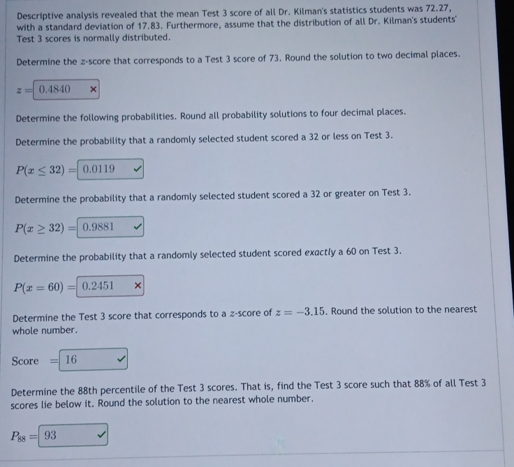 Descriptive analysis revealed that the mean Test 3 score of all Dr. Kilman's statistics students was 72.27, 
with a standard deviation of 17.83. Furthermore, assume that the distribution of all Dr. Kilman's students' 
Test 3 scores is normally distributed. 
Determine the z-score that corresponds to a Test 3 score of 73. Round the solution to two decimal places.
z=0.484 0 × 
Determine the following probabilities. Round all probability solutions to four decimal places. 
Determine the probability that a randomly selected student scored a 32 or less on Test 3.
P(x≤ 32)= ^circ  0.0119
Determine the probability that a randomly selected student scored a 32 or greater on Test 3.
P(x≥ 32)= 0.9881
Determine the probability that a randomly selected student scored exactly a 60 on Test 3.
P(x=60)= 0.2451 × 
Determine the Test 3 score that corresponds to a % -score of z=-3.15. Round the solution to the nearest 
whole number.
Score = 16
Determine the 88th percentile of the Test 3 scores. That is, find the Test 3 score such that 88% of all Test 3
scores lie below it. Round the solution to the nearest whole number.
P_88=|93