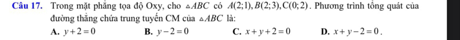 Trong mặt phăng tọa độ Oxy, cho △ ABC có A(2;1), B(2;3), C(0;2). Phương trình tổng quát của
đường thắng chứa trung tuyến CM của △ ABC là:
A. y+2=0 B. y-2=0 C. x+y+2=0 D. x+y-2=0.