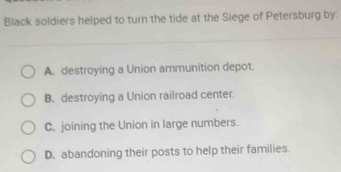 Black soldiers helped to turn the tide at the Siege of Petersburg by:
A. destroying a Union ammunition depot.
B. destroying a Union railroad center.
C. joining the Union in large numbers.
D. abandoning their posts to help their families.