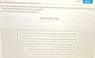 Naxt B
n 1 1783, the Brltish and French signed the beaty of Parts, ending the Fench and Inctan War is Nurth Ameru.
What did the Theaty of Pwis (1792) accomplsh 
Dove the twe conect responses into the bos
treaty of tais, 1793
t. The American cotons were granted thair indspendence frasit britam
Hodhcs Amerioars were red is setting wad of the Msicipes Prois
B Spain load alt temtontes in what io nome th Undedt Ishe
t Britai guirsel corbet of hand stak of ta Ahshsiped Dec
at Frowe gave up sit hand cione i he te dunerica