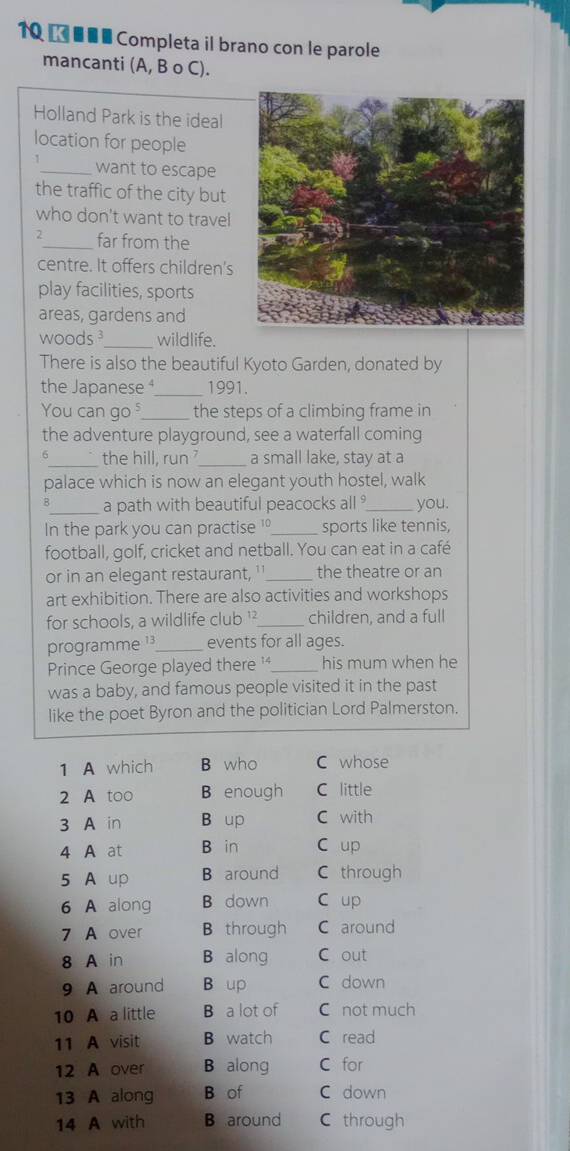 10 € ■■■ Completa il brano con le parole
mancanti (A, B o C).
Holland Park is the ideal
location for people
1_ want to escape
the traffic of the city but
who don't want to travel
2_ far from the
centre. It offers children's
play facilities, sports
areas, gardens and
woods³_ wildlife.
There is also the beautiful Kyoto Garden, donated by
the Japanese _1991.
You can go _the steps of a climbing frame in
the adventure playground, see a waterfall coming
6_ the hill, run_ a small lake, stay at a
palace which is now an elegant youth hostel, walk
8_ a path with beautiful peacocks all ° you.
In the park you can practise '_ sports like tennis,
football, golf, cricket and netball. You can eat in a café
or in an elegant restaurant, ¹'_ the theatre or an
art exhibition. There are also activities and workshops
for schools, a wildlife club ¹²_ children, and a full
programme ¹³_ events for all ages.
Prince George played there '_ his mum when he
was a baby, and famous people visited it in the past
like the poet Byron and the politician Lord Palmerston.
1 A which B who C whose
2 A too B enough C little
3 A in B up C with
4 A at B in C up
5 A up B around C through
6 A along B down C up
7 A over B through C around
8 A in B along C out
9 A around B up C down
10 A a little B a lot of C not much
11 A visit B watch C read
12 A over B along C for
13 A along B of C down
14 A with B around C through