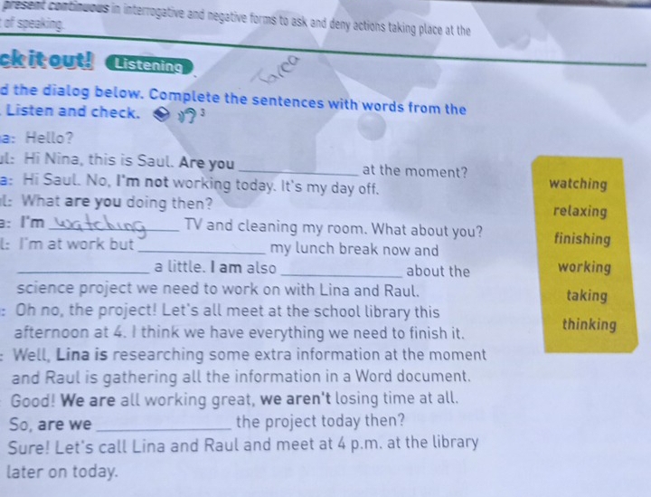 present continuous in interrogative and negative forms to ask and deny actions taking place at the 
of speaking. 
ck it out! Listening 
d the dialog below. Complete the sentences with words from the 
Listen and check. 
a: Hello? 
l: Hi Nina, this is Saul. Are you _at the moment? 
a: Hi Saul. No, I'm not working today. It's my day off. watching 
l: What are you doing then? relaxing 
: l'm_ TV and cleaning my room. What about you? finishing 
l: I'm at work but _my lunch break now and 
_a little. I am also _about the working 
science project we need to work on with Lina and Raul. taking 
: Oh no, the project! Let's all meet at the school library this thinking 
afternoon at 4. I think we have everything we need to finish it. 
Well, Lina is researching some extra information at the moment 
and Raul is gathering all the information in a Word document. 
Good! We are all working great, we aren't losing time at all. 
So, are we _the project today then? 
Sure! Let's call Lina and Raul and meet at 4 p.m. at the library 
later on today.