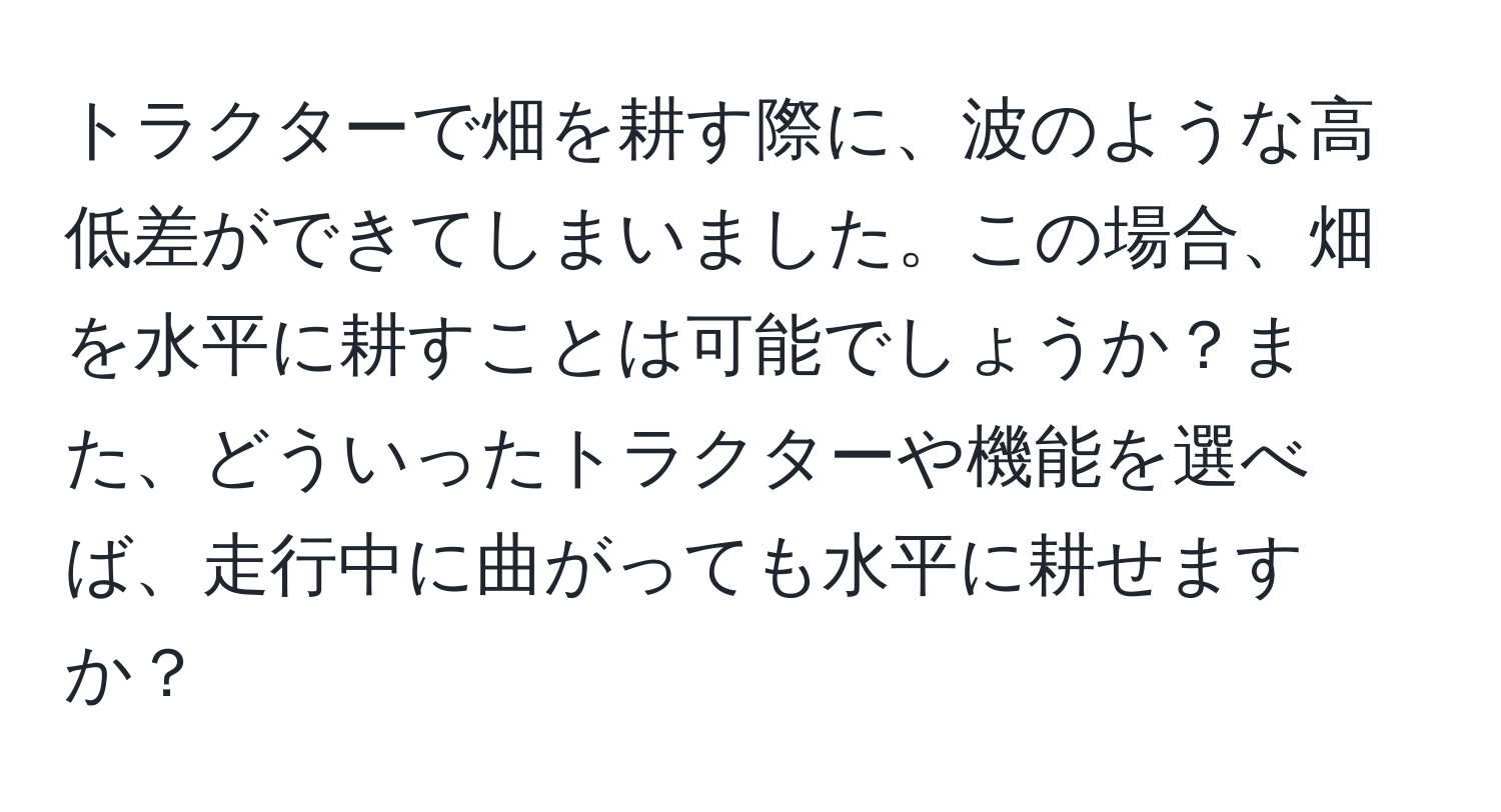 トラクターで畑を耕す際に、波のような高低差ができてしまいました。この場合、畑を水平に耕すことは可能でしょうか？また、どういったトラクターや機能を選べば、走行中に曲がっても水平に耕せますか？