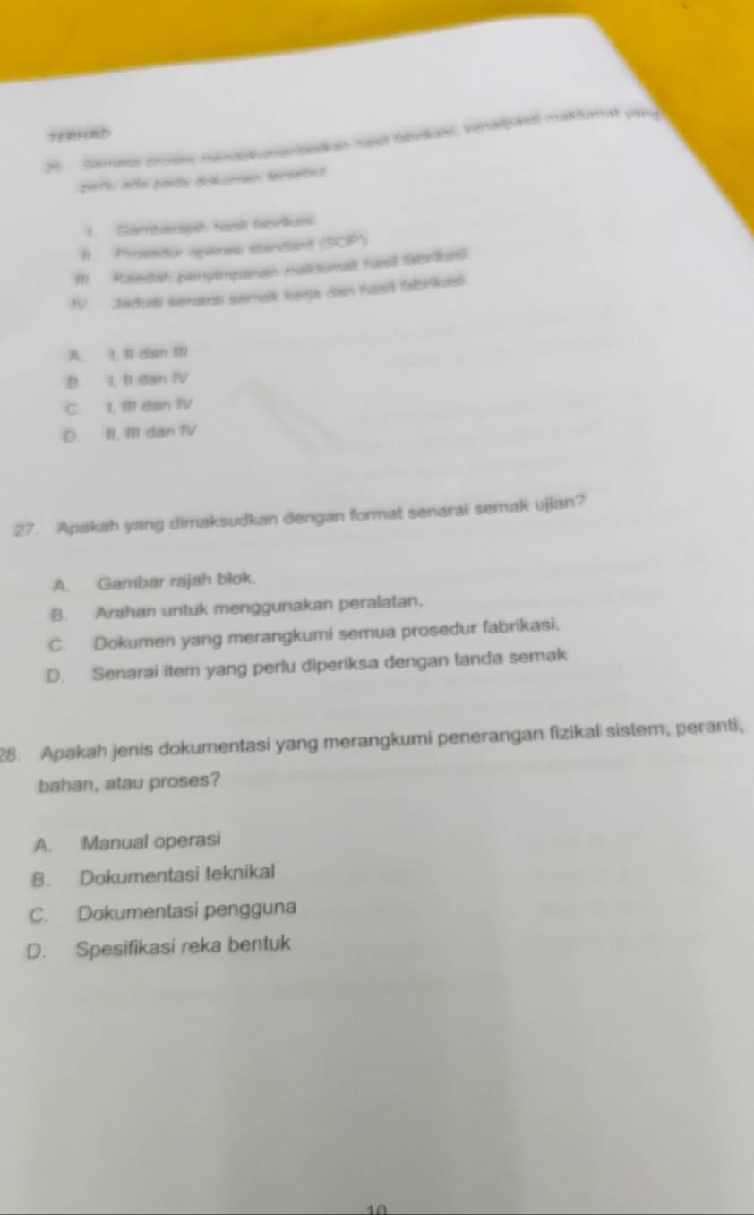 Semoss proses mendbkomenbedian hast Sbnkael, kenalpaed maklamat yang
Gambarspit ta fisrikan
I. Prosedur opéras standed (SCP)
1. Rawdsh penylmpanan malisumalt hasst falikeel.
fV. Cadual serarl serralk keja dan Kasi fabrikesl.
A. 1, 11 8an 111
B I, II dan IV
C. 1. Il dan ⅣV
D. II, III dan IV
27. Apakah yang dimaksudkan dengan format senarai semak ujian?
A. Gambar rajah blok.
B. Arahan untuk menggunakan peralatan.
C. Dokumen yang merangkumi semua prosedur fabrikasi.
D. Senarai item yang perlu diperiksa dengan tanda semak
28. Apakah jenis dokumentasi yang merangkumi penerangan fizikal sistem, peranti,
bahan, atau proses?
A. Manual operasi
B. Dokumentasi teknikal
C. Dokumentasi pengguna
D. Spesifikasi reka bentuk
4Ω