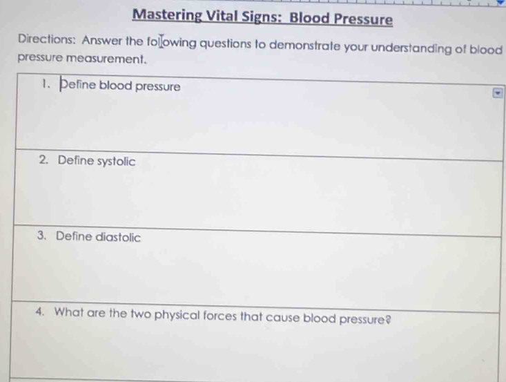 Mastering Vital Signs: Blood Pressure 
Directions: Answer the following questions to demonstrate your understanding of blood 
pressure measurement. 
1. Define blood pressure 
2. Define systolic 
3. Define diastolic 
4. What are the two physical forces that cause blood pressure?