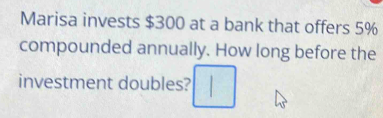 Marisa invests $300 at a bank that offers 5%
compounded annually. How long before the 
investment doubles?