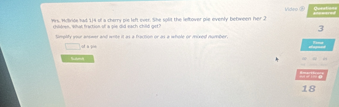 Video ⑥ Questions 
answered 
Mrs. McBride had 1/4 of a cherry pie left over. She split the leftover pie evenly between her 2
children. What fraction of a pie did each child get? 
3 
Simplify your answer and write it as a fraction or as a whole or mixed number. 
Time 
□ of a pie clapsed 
Submit 00 
SmartScore 
out of 100 0
18