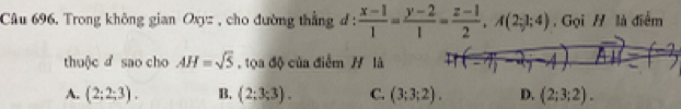 Câu 696, Trong không gian Oxyz , cho đường thẳng đ:  (x-1)/1 = (y-2)/1 = (z-1)/2 , A(2;1;4) , Gọi H là điểm
thuộc d sao cho AH=sqrt(5) , tọa độ của điểm H là
A. (2;2;3). B. (2;3;3). C. (3;3;2). D. (2;3;2).