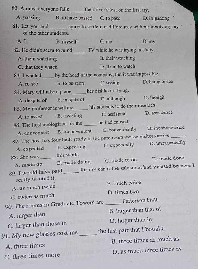 Almost everyone fails_ the driver's test on the first try.
A. passing B. to have passed C. to pass D. in passing
81. Let you and _agree to settle our differences without involving any
of the other students.
A. I B. myself C. me D. my
_
82. He didn't seem to mind TV while he was trying to study.
A. them watching B. their watching
C. that they watch D. them to watch
83. I wanted_ by the head of the company, but it was impossible.
A. ro see B. to be seen C. seeing D. being to see
84. Mary will take a plane_ her dislike of flying.
A. despite of B. in spite of C. although D. though
85. My professor is willing _his students to do their research.
A. to assist B. assisting C. assistant D. assistance
86. The host apologized for the _he had caused.
A. convenient B. inconvenient C. conveniently D. inconvenience
87. The host has four beds ready in the pare room incase visitors arrive _.
A. expected B. expecting C. expectedly D. unexpectedly
88. She was _this work.
A. made do B. made doing C. made to do D. made donc
89. I would have paid_ for my car if the salesman had insisted because I
really wanted it.
A. as much twice B. much twice
C. twice as much D. times two
90. The rooms in Graduate Towers are _Patterson Hall.
A. larger than B. larger than that of
C. larger than those in D. larger than in
91. My new glasses cost me _the last pair that I bought.
A. three times B. three times as much as
C. three times more D. as much three times as