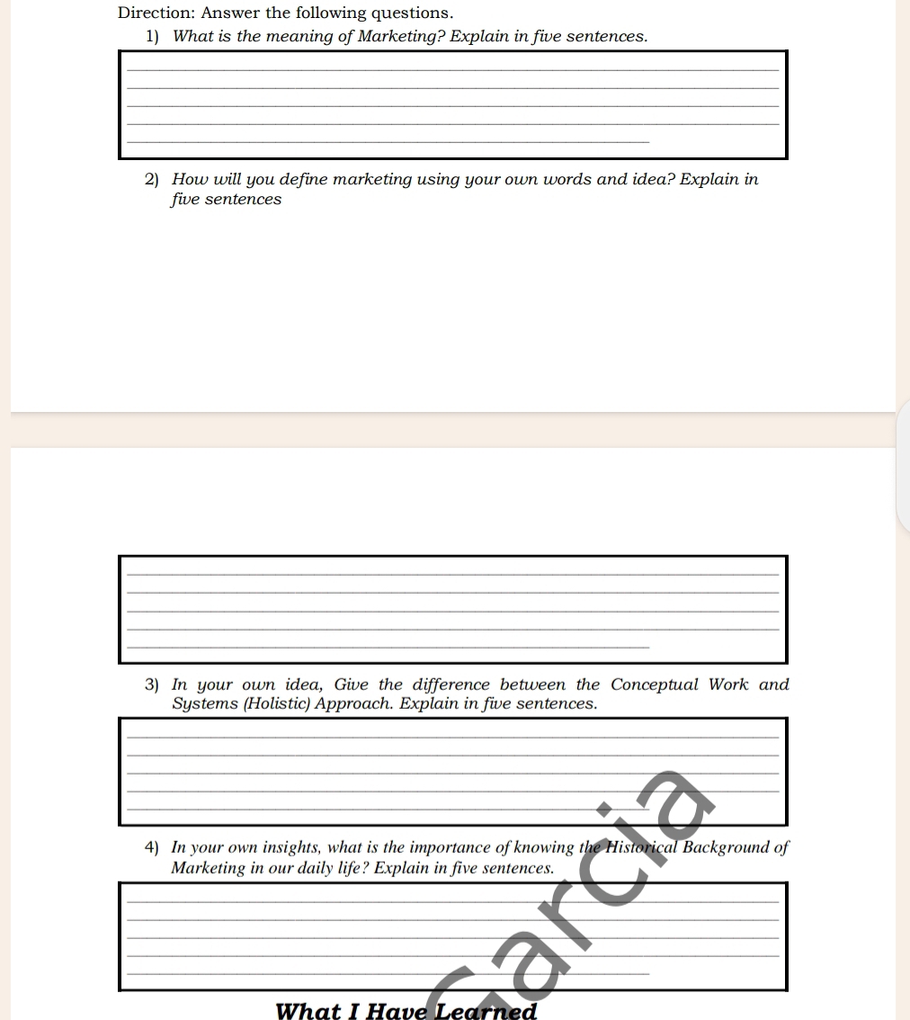 Direction: Answer the following questions. 
1) What is the meaning of Marketing? Explain in five sentences. 
2) How will you define marketing using your own words and idea? Explain in 
five sentences 
_ 
_ 
__ 
_ 
_ 
_ 
_ 
3) In your own idea, Give the difference between the Conceptual Work and 
Systems (Holistic) Approach. Explain in five sentences. 
_ 
_ 
_ 
_ 
_ 
_ 
_ 
_ 
_ 
4) In your own insights, what is the importance of knowing the Historical Background of 
Marketing in our daily life? Explain in five sentences. 
_ 
_ 
_ 
_ 
_ 
___D 
_ 
_ 
_ 
What I Have Learned