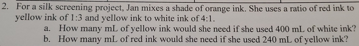 For a silk screening project, Jan mixes a shade of orange ink. She uses a ratio of red ink to 
yellow ink of 1:3 and yellow ink to white ink of 4:1. 
a. How many mL of yellow ink would she need if she used 400 mL of white ink? 
b. How many mL of red ink would she need if she used 240 mL of yellow ink?