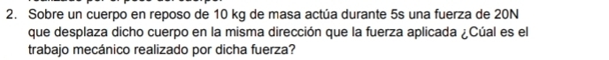 Sobre un cuerpo en reposo de 10 kg de masa actúa durante 5s una fuerza de 20N
que desplaza dicho cuerpo en la misma dirección que la fuerza aplicada ¿Cúal es el 
trabajo mecánico realizado por dicha fuerza?