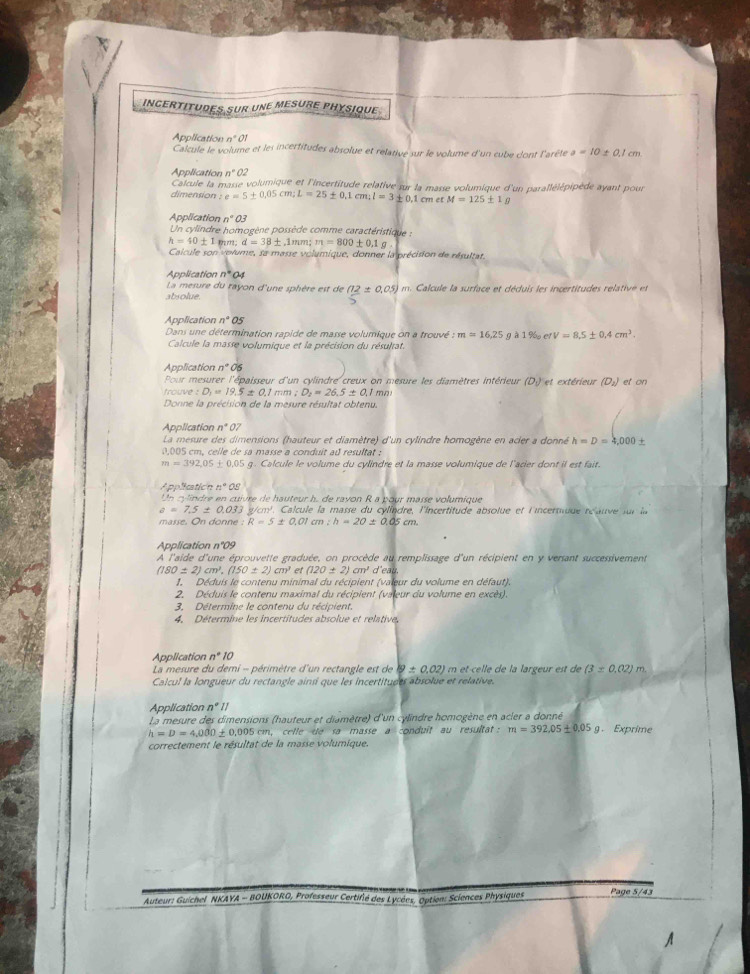 InCertitudes sur une mesure PHysique
n^(·)01
Application Calcule le volume et les incertitudes absolue et relative sur le volume d'un cube d'ont l'arêtle a=10 ± 0,1 cm
n^(·)02
Application Calcule la masse volumique et l'incertitude relative sur la masse volumique d'un parallélépipède ayant pour
dimension : e=5± 0.05cm;L=25± 0.1cm;l=3± 0.1 m et M=125± 1g
Application n°O3
Un cylindre homogène possède comme caractéristique :
h=40± 1 mm; d=38± ,1mm;m=800± 0.1g
Calcule son volume, sa masse volumique, donner la précision de résultat.
Application n°a_1
La mesure du rayon d'une sphère est de (12± 0.05)
absolue. m. Calcule la surface et déduis les incertitudes relative et
Application n°OS
Dans une détermination rapide de masse volumique on a trouvé : m=16,25 Q A1% _0efV=8.5± 0.4cm^3.
Calcule la masse volumique et la précision du résultat.
Application n°C
Pour mesurer l'épaisseur d'un cylindre creux on mesure les diamètres intérieur (D.) et extérieur (D_2) et on
trouve : D_1=19.5± 0.1mm;D_2=26.5± 0.1 mo
Donne la précision de la mesure résultat obtenu.
Application n^*O7
La mesure des dimensions (hauteur et diamètre) d'un cylindre homogène en acier a donné h=D=4,000±
0,005 cm, celle de sa masse a conduit ad resultat :
m=392,05± 0.05 g. Calcule le volume du cylindre et la masse volumique de l'acier dont il est fait.
Application n°OS
Un cylindre en 7D° r    auteur h. de rayon R a pour masse volumique
a=7.5± 0.033 gm   C lcule la masse du cylindre, l'Incertitude absolue et l'incertuue réauve s r  
masse. On donn :R=5± 0.01 cm :h=20± 0.05cm
Application n°09
A l'aide d'une éprouvette graduée, on procède au remplissage d'un récipient en y versant successivement
(180± 2)cm^2,(150± 2)cm^3 et (120± 2)cm' d'eau
1. Déduis le contenu minimal du récipient (valeur du volume en défaut).
2. Déduis le contenu maximal du récipient (valeur du volume en excès).
3, Détermine le contenu du récipient.
4. Détermine les incertitudes absolue et relative,
Application n°10
La mesure du demi - périmètre d'un rectangle est de ig± 0.02) m et-celle de la largeur est de (3± 0.02)m
Calcul la longueur du rectangle ainsi que les incertituées absolue et relative.
Application n°parallel
La mesure des dimensions (hauteur et diamètre) d'un cylindre homogène en acler a donné
h=D=4,000± 0,00 105 cm, celle de sa masse a conduît au resultat : m=392.05± 0.05g Exprime
correctement le résultat de la masse volumique.
Auteur: Guichel NKAYA - BOUKORO, Professeur Certifié des Lycées, Option: Sciences Physiques Page 5/43