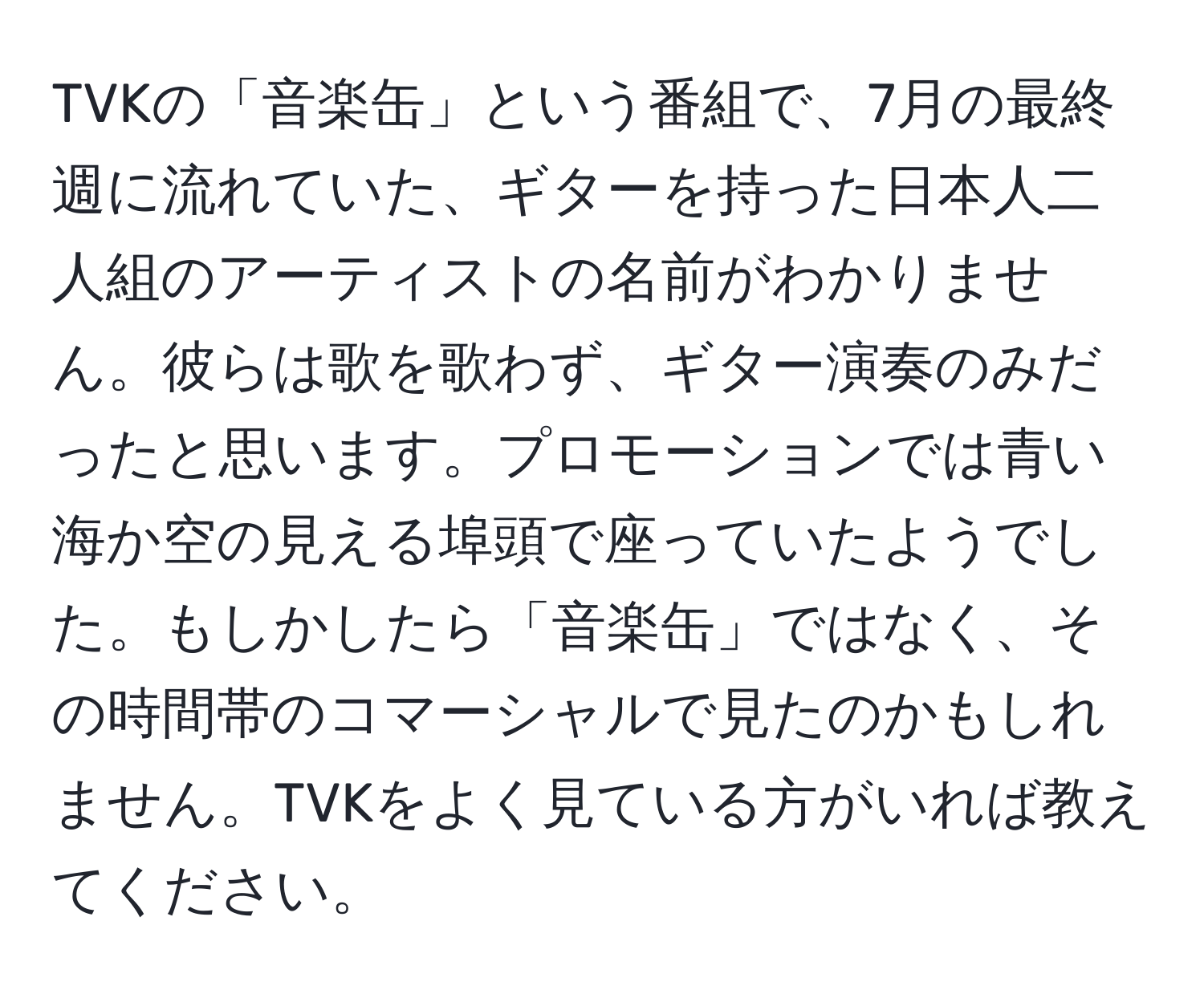 TVKの「音楽缶」という番組で、7月の最終週に流れていた、ギターを持った日本人二人組のアーティストの名前がわかりません。彼らは歌を歌わず、ギター演奏のみだったと思います。プロモーションでは青い海か空の見える埠頭で座っていたようでした。もしかしたら「音楽缶」ではなく、その時間帯のコマーシャルで見たのかもしれません。TVKをよく見ている方がいれば教えてください。