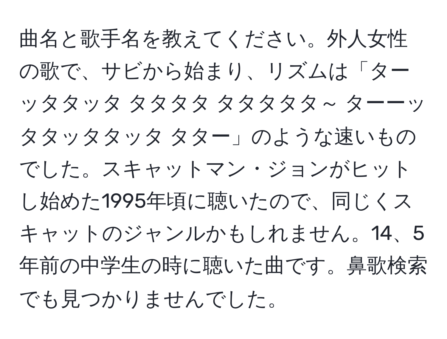 曲名と歌手名を教えてください。外人女性の歌で、サビから始まり、リズムは「ターッタタッタ タタタタ タタタタタ～ ターーッタタッタタッタ タター」のような速いものでした。スキャットマン・ジョンがヒットし始めた1995年頃に聴いたので、同じくスキャットのジャンルかもしれません。14、5年前の中学生の時に聴いた曲です。鼻歌検索でも見つかりませんでした。