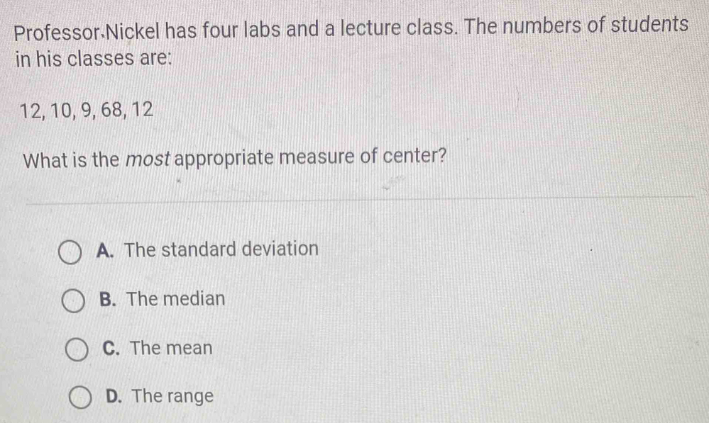 Professor Nickel has four labs and a lecture class. The numbers of students
in his classes are:
12, 10, 9, 68, 12
What is the most appropriate measure of center?
A. The standard deviation
B. The median
C. The mean
D. The range