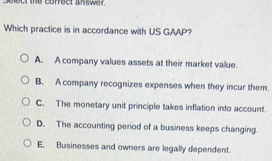 Select the correct answer.
Which practice is in accordance with US GAAP?
A. A company values assets at their market value.
B. A company recognizes expenses when they incur them.
C. The monetary unit principle takes inflation into account.
D. The accounting period of a business keeps changing.
E. Businesses and owners are legally dependent.