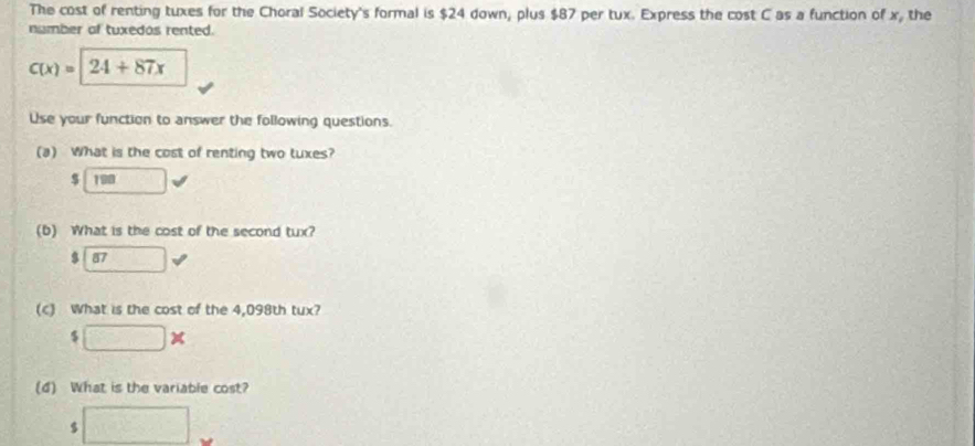 The cost of renting tuxes for the Choral Society's formal is $24 down, plus $87 per tux. Express the cost C as a function of x, the
number of tuxedos rented.
C(x)=|24+87x
Use your function to answer the following questions.
(a) What is the cost of renting two tuxes?
$
$ overline 87
(c) What is the cost of the 4,098th tux?
$ □ * 
(4) What is the variable cost?
□