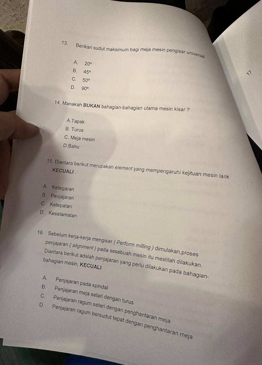 Berikan sudut maksimum bagi meja mesin pengisar universal
A. 20°
B. 45°
C. 50°
D. 90°
14. Manakah BUKAN bahagian-bahagian utama mesin kisar ?
A.Tapak
B. Turus
C. Meja mesin
D.Bahu
15. Diantara berikut merupakan element yang mempengaruhi kejituan mesin larik
KECUALI .
A. Ketegaran
B. Penjajaran
C. Ketepatan
D. Keselamatan
16. Sebelum kerja-kerja mengisar ( Perform milling ) dimulakan,proses
penjajaran ( alignment ) pada sesebuah mesin itu mestilah dilakukan
Diantara berikut adalah penjajaran yang perlu dilakukan pada bahagian-
bahagian mesin, KECUALI
A. Penjajaran pada spindal
B. Penjajaran meja selari dengan turus
C. Penjajaran ragum selari dengan penghantaran meja
D. Penjajaran ragum bersudut tepat dengan penghantaran meja