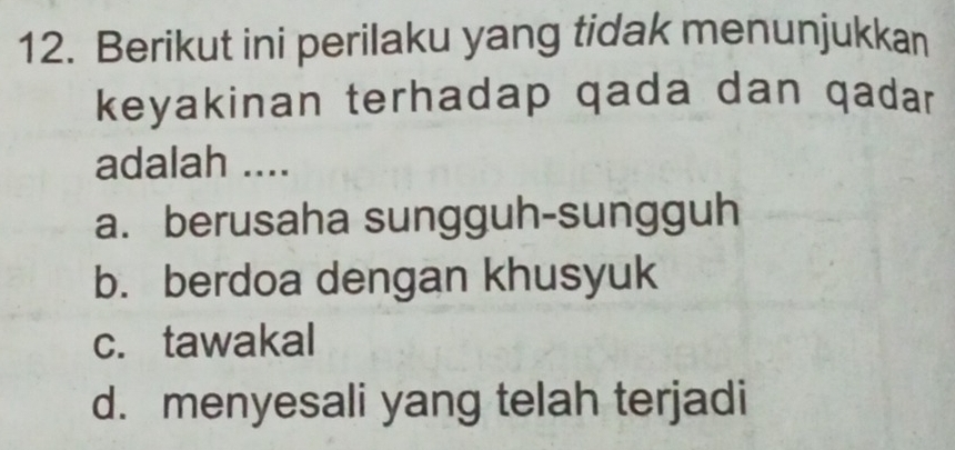 Berikut ini perilaku yang tidak menunjukkan
keyakinan terhadap qada dan qadar
adalah ....
a. berusaha sungguh-sungguh
b. berdoa dengan khusyuk
c. tawakal
d. menyesali yang telah terjadi