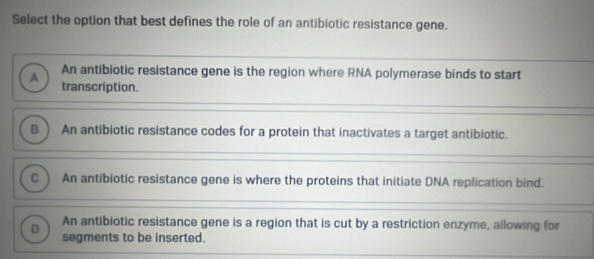 Select the option that best defines the role of an antibiotic resistance gene.
A An antibiotic resistance gene is the region where RNA polymerase binds to start
transcription.
B An antibiotic resistance codes for a protein that inactivates a target antibiotic.
C An antibiotic resistance gene is where the proteins that initiate DNA replication bind.
An antibiotic resistance gene is a region that is cut by a restriction enzyme, allowing for
D segments to be inserted.