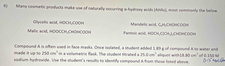 Many cosmetic products make use of naturally occurring α-hydroxy acids (AHAs), most commonly the below.
Glycolic acid, HOCH₂COOH Mandelic acid, C_6H_5 CHOHCOOH
Malic acid, HOOCCH₂CHOHCOOH Pantoic acid, HOCH_2C(CH_3) ₂CHOHCOOH
Compound A is often used in face masks. Once isolated, a student added 1.89 g of compound A to water and
made it up to 250cm^3 in a volumetric flask. The student titrated a 25.0cm^3 aliquot with 18.80cm^3 of 0.150 M
sodium hydroxide. Use the student’s results to identify compound A from those listed above.