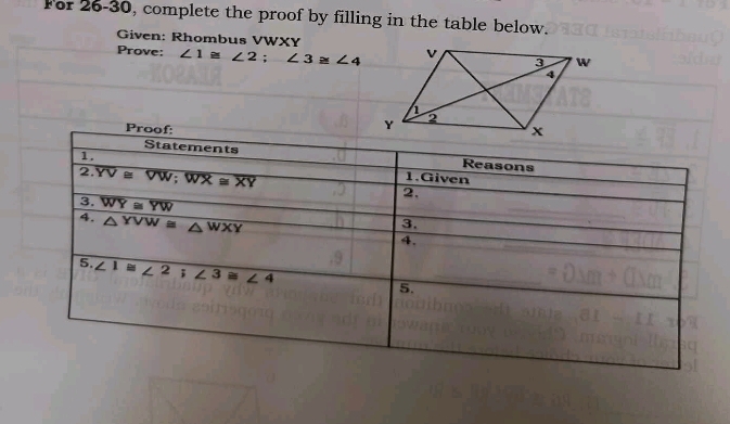 For 26-30, complete the proof by filling in the table below. 
Given: Rhombus VWXY
Prove: ∠ 1≌ ∠ 2; ∠ 3≌ ∠ 4
Proof: 
Statements Reasons 
1. 1.Given 
2. overline YV≌ overline VW; overline WX≌ overline XY 2. 
3. overline WY≌ overline YW
4. △ YVW≌ △ WXY
3. 
4. 
5. overline ∠ 1≌ ∠ 2;∠ 3≌ ∠ 4
5.