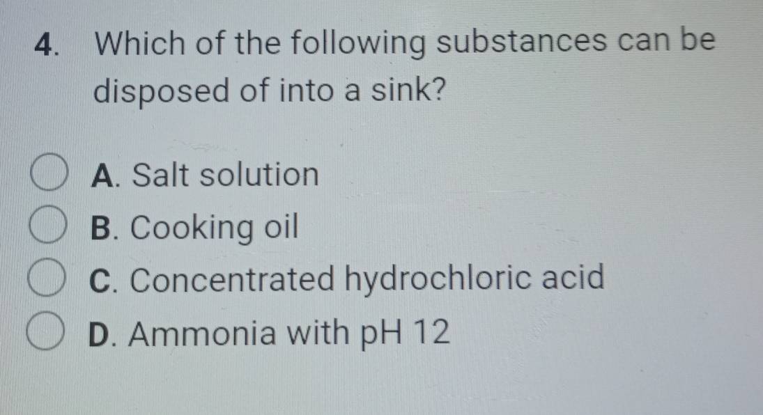 Which of the following substances can be
disposed of into a sink?
A. Salt solution
B. Cooking oil
C. Concentrated hydrochloric acid
D. Ammonia with pH 12