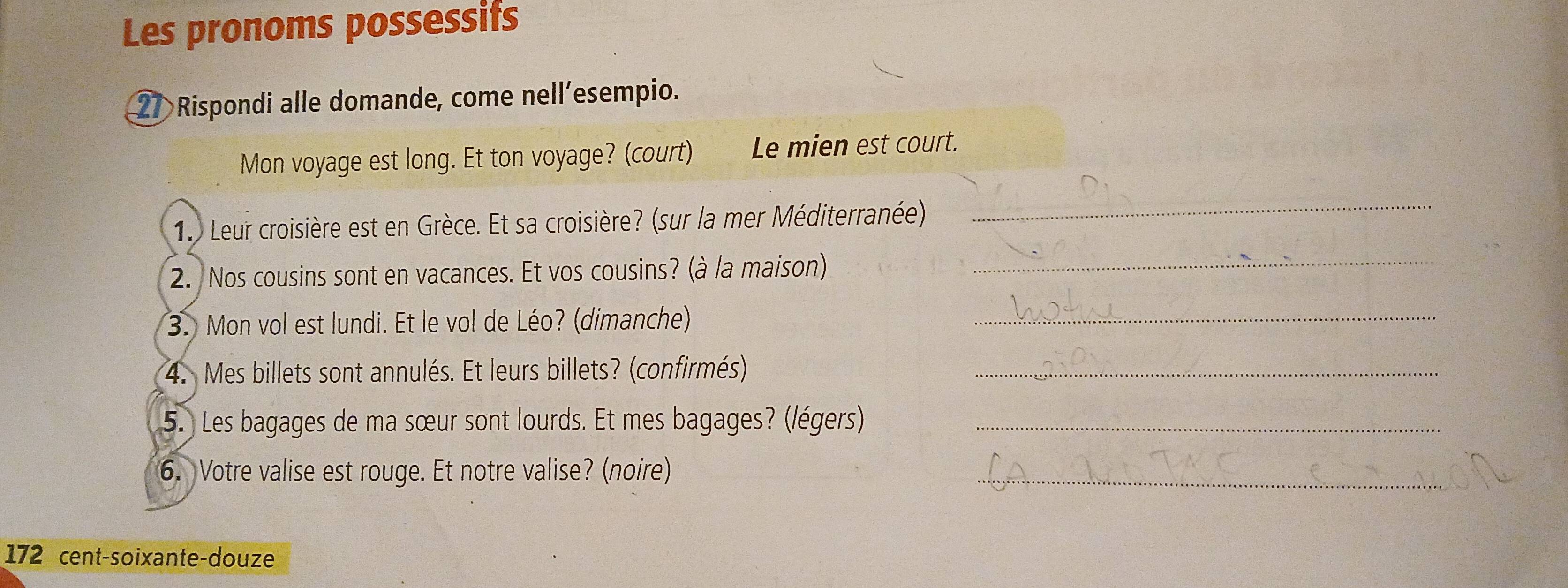 Les pronoms possessifs 
27 Rispondi alle domande, come nell’esempio. 
Mon voyage est long. Et ton voyage? (court) Le mien est court. 
1. Leur croisière est en Grèce. Et sa croisière? (sur la mer Méditerranée) 
_ 
2. Nos cousins sont en vacances. Et vos cousins? (à la maison) 
_ 
3. Mon vol est lundi. Et le vol de Léo? (dimanche)_ 
4. Mes billets sont annulés. Et leurs billets? (confirmés)_ 
5. Les bagages de ma sœur sont lourds. Et mes bagages? (/égers)_ 
6. Votre valise est rouge. Et notre valise? (noire)_ 
172 cent-soixante-douze