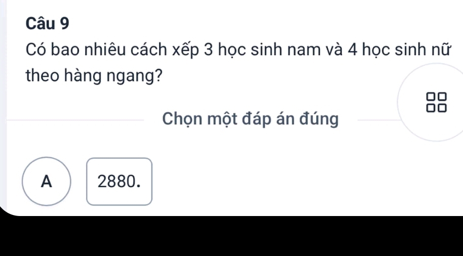 Có bao nhiêu cách xếp 3 học sinh nam và 4 học sinh nữ
theo hàng ngang?
Chọn một đáp án đúng
A 2880.