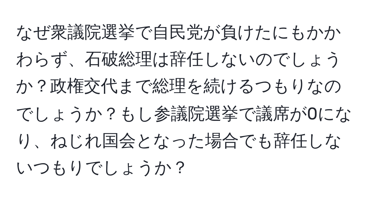 なぜ衆議院選挙で自民党が負けたにもかかわらず、石破総理は辞任しないのでしょうか？政権交代まで総理を続けるつもりなのでしょうか？もし参議院選挙で議席が0になり、ねじれ国会となった場合でも辞任しないつもりでしょうか？