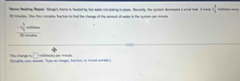 Home Neating Repair Maage's home is heated by hot water circulating in pipes. Recently, the system developed a smail leak. It lowes 1 3/5  militers every
20 minutes. Use this complex fracton to find the change of the amount of water in the system per minute.
frac - 3/2 molve30molve
The change is □ mer() erminute 
(Simplify your answer. Type an integer, bracton, or mixed number)