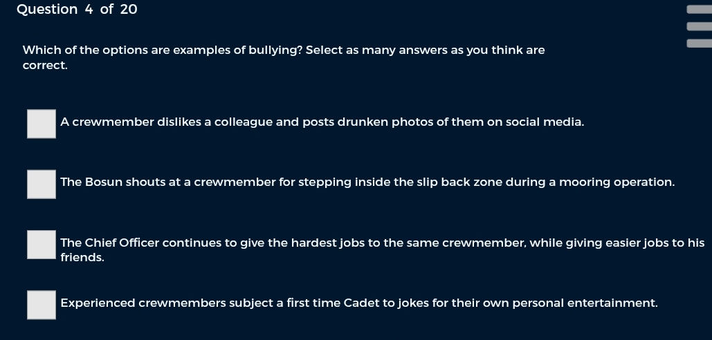 Which of the options are examples of bullying? Select as many answers as you think are
correct.
A crewmember dislikes a colleague and posts drunken photos of them on social media.
The Bosun shouts at a crewmember for stepping inside the slip back zone during a mooring operation.
The Chief Officer continues to give the hardest jobs to the same crewmember, while giving easier jobs to his
friends.
Experienced crewmembers subject a first time Cadet to jokes for their own personal entertainment.