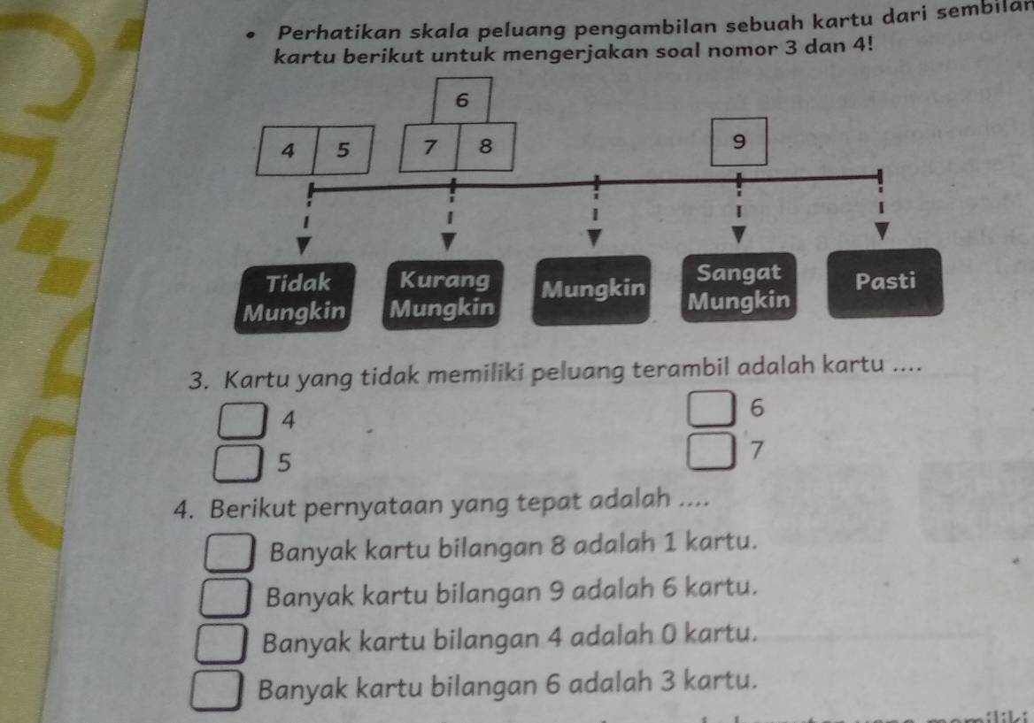 Perhatikan skala peluang pengambilan sebuah kartu dari sembilan
kartu berikut untuk mengerjakan soal nomor 3 dan 4!
3. Kartu yang tidak memiliki peluang terambil adalah kartu ....
4
6
5
7
4. Berikut pernyataan yang tepat adalah ....
Banyak kartu bilangan 8 adalah 1 kartu.
Banyak kartu bilangan 9 adalah 6 kartu.
Banyak kartu bilangan 4 adalah 0 kartu.
Banyak kartu bilangan 6 adalah 3 kartu.