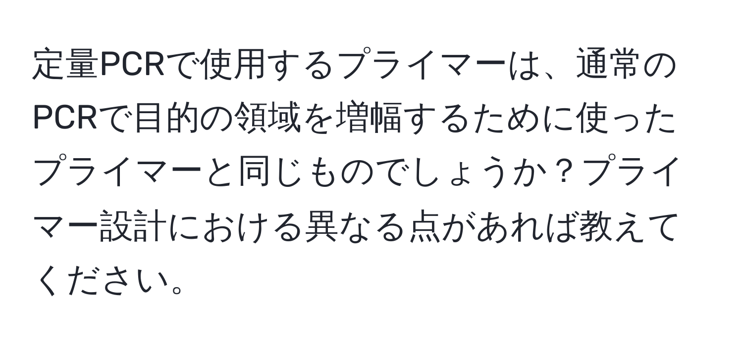 定量PCRで使用するプライマーは、通常のPCRで目的の領域を増幅するために使ったプライマーと同じものでしょうか？プライマー設計における異なる点があれば教えてください。