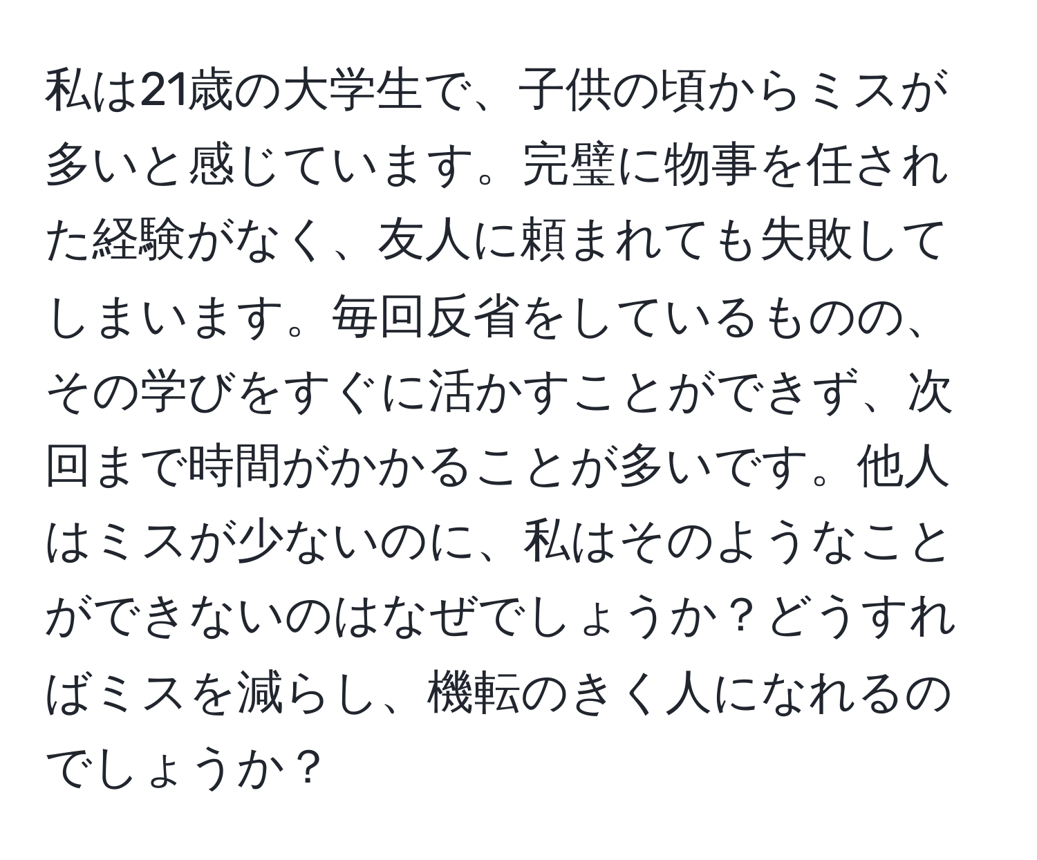 私は21歳の大学生で、子供の頃からミスが多いと感じています。完璧に物事を任された経験がなく、友人に頼まれても失敗してしまいます。毎回反省をしているものの、その学びをすぐに活かすことができず、次回まで時間がかかることが多いです。他人はミスが少ないのに、私はそのようなことができないのはなぜでしょうか？どうすればミスを減らし、機転のきく人になれるのでしょうか？