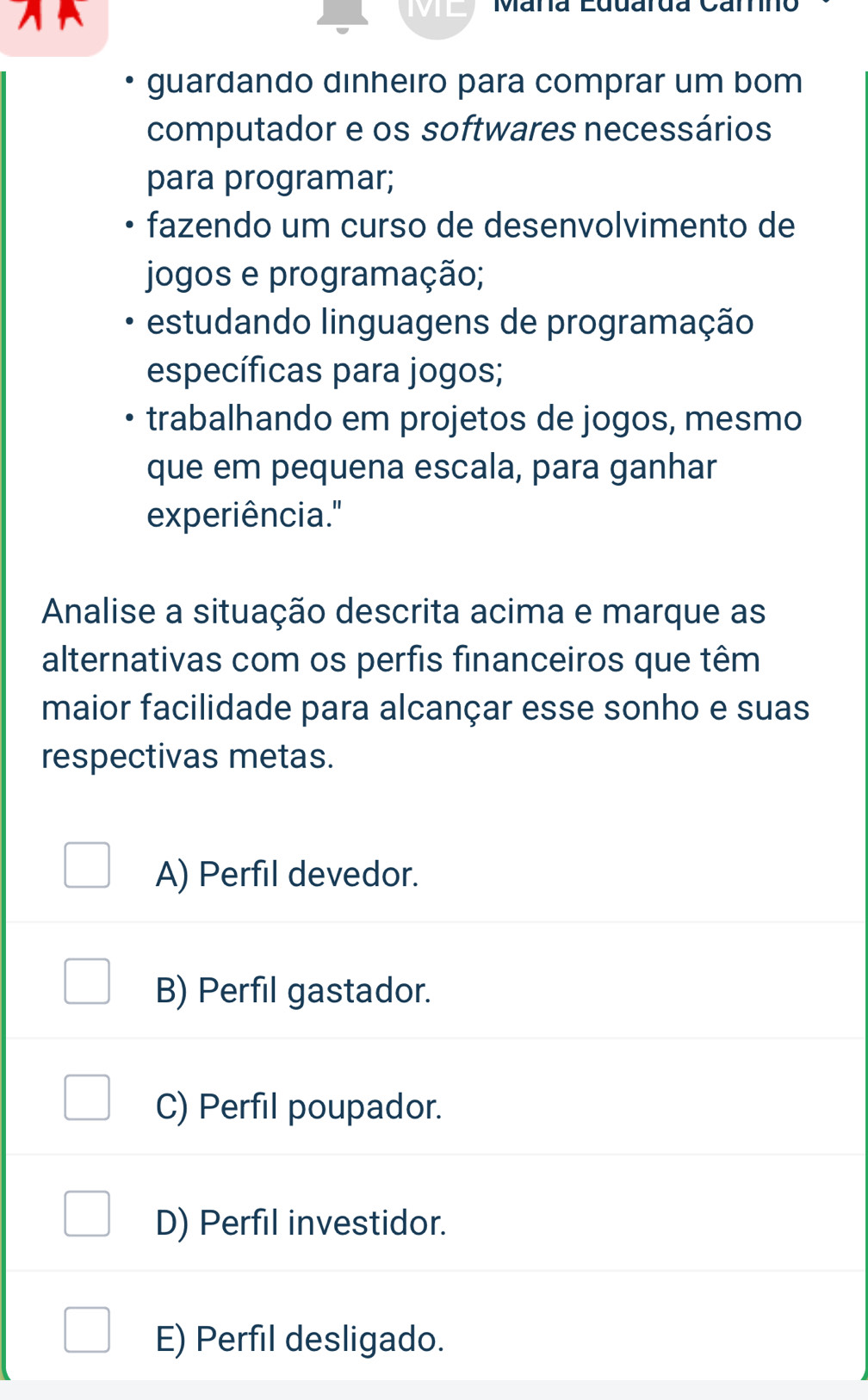 ML Maña Eduarda Carno
guardando dinheıro para comprar um bom
computador e os softwares necessários
para programar;
fazendo um curso de desenvolvimento de
jogos e programação;
estudando linguagens de programação
específicas para jogos;
trabalhando em projetos de jogos, mesmo
que em pequena escala, para ganhar
experiência."
Analise a situação descrita acima e marque as
alternativas com os perfis financeiros que têm
maior facilidade para alcançar esse sonho e suas
respectivas metas.
A) Perfil devedor.
B) Perfil gastador.
C) Perfil poupador.
D) Perfil investidor.
E) Perfil desligado.