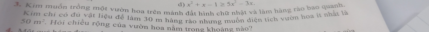 d) x^2+x-1≥ 5x^2-3x. 
3. Kim muốn trồng một vườn hoa trên mảnh đất hình chữ nhật và làm hàng rào bao quanh.
Kim chi có đủ vật liệu để làm 30 m hàng rào nhưng muốn diện tích vườn hoa ít nhất là
50m^2. Hỏi chiều rộng của vườn hoa nằm trong khoảng nào?