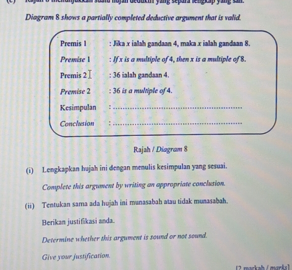 nehunjukkan suatd nujan deduku yang separa lengkap yang san. 
Diagram 8 shows a partially completed deductive argument that is valid. 
Premis 1 : Jika x ialah gandaan 4, maka x ialah gandaan 8. 
Premise 1 : If x is a multiple of 4, then x is a multiple of 8. 
Premis 2 : 36 ialah gandaan 4. 
Premise 2 : 36 is a multiple of 4. 
Kesimpulan :_ 
Conclusion : 
_ 
Rajah / Diagram 8 
(i) Lengkapkan hujah ini dengan menulis kesimpulan yang sesuai. 
Complete this argument by writing an appropriate conclusion. 
(ii) Tentukan sama ada hujah ini munasabah atau tidak munasabah. 
Berikan justifikasi anda. 
Determine whether this argument is sound or not sound. 
Give your justification. 
(2 markah / märks)