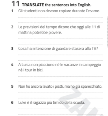 TRANSLATE the sentences into English. 
1 Gli studenti non devono copiare durante l'esame. 
_ 
_ 
2 Le previsioni del tempo dicono che oggi alle 11 di 
mattina potrebbe piovere. 
_ 
_ 
3 Cosa hai intenzione di guardare stasera alla TV? 
_ 
_ 
4 A Luisa non piacciono né le vacanze in campeggio 
né i tour in bici. 
_ 
_ 
5 Non ho ancora lavato i piatti, ma ho già sparecchiato. 
_ 
_ 
6 Luke è il ragazzo più timido della scuola. 
_ 
_