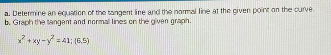 Determine an equation of the tangent line and the normal line at the given point on the curve. 
b. Graph the tangent and normal lines on the given graph.
x^2+xy-y^2=41;(6,5)