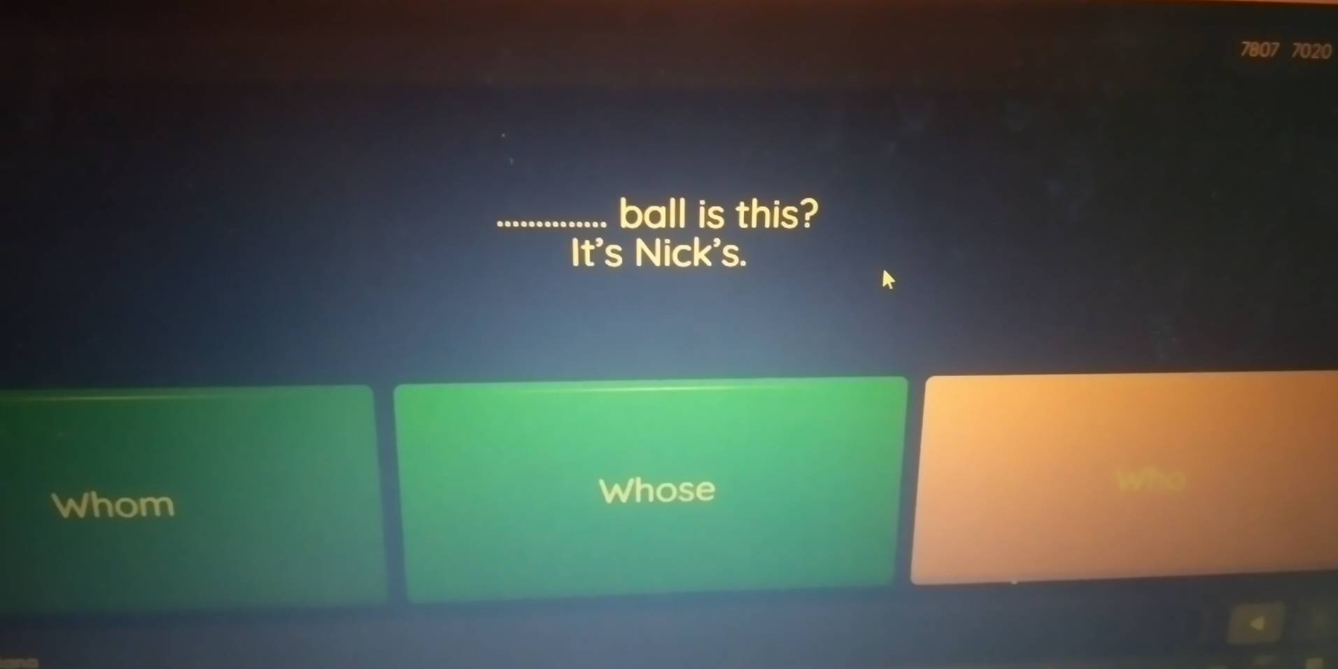 7020
_ball is this? 
It's Nick's. 
Whom 
Whose